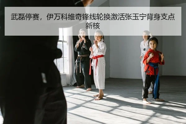 武磊停赛，伊万科维奇锋线轮换激活张玉宁背身支点新核（yaxin）